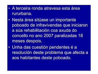 • A terceira ronda atravesa esta área
rururbana.
• Nesta área sitúase un importante
poboado de infravivendas que iniciaron
a súa rehabilitación coa axuda do
concello no ano 2007 paralizadas 18
meses despois.
• Unha das cuestión pendentes é a
resolución deste problema que afecta a
aos habitantes deste poboado.
 