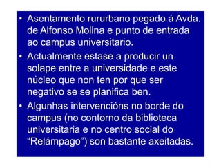 • Asentamento rururbano pegado á Avda.
de Alfonso Molina e punto de entrada
ao campus universitario.
• Actualmente estase a producir un
solape entre a universidade e este
núcleo que non ten por que ser
negativo se se planifica ben.
• Algunhas intervencións no borde do
campus (no contorno da biblioteca
universitaria e no centro social do
“Relámpago”) son bastante axeitadas.
 