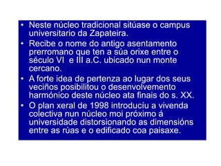 • Neste núcleo tradicional sitúase o campus
universitario da Zapateira.
• Recibe o nome do antigo asentamento
prerromano que ten a súa orixe entre o
século VI e III a.C. ubicado nun monte
cercano.
• A forte idea de pertenza ao lugar dos seus
veciños posibilitou o desenvolvemento
harmónico deste núcleo ata finais do s. XX.
• O plan xeral de 1998 introducíu a vivenda
colectiva nun núcleo moi próximo á
universidade distorsionando as dimensións
entre as rúas e o edificado coa paisaxe.
 