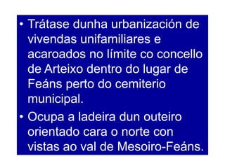 • Trátase dunha urbanización de
vivendas unifamiliares e
acaroados no límite co concello
de Arteixo dentro do lugar de
Feáns perto do cemiterio
municipal.
• Ocupa a ladeira dun outeiro
orientado cara o norte con
vistas ao val de Mesoiro-Feáns.
 
