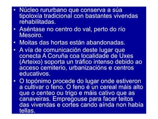 • Núcleo rururbano que conserva a súa
tipoloxía tradicional con bastantes vivendas
rehabilitadas.
• Aséntase no centro do val, perto do río
Mesoiro.
• Moitas das hortas están abandonadas.
• A vía de comunicación deste lugar que
conecta A Coruña coa localidade de Uxes
(Arteixo) soporta un tráfico intenso debido ao
acceso cemiterio, urbanizacións e centros
educativos.
• O topónimo procede do lugar onde estiveron
a cultivar o feno. O feno é un cereal máis alto
que o centeo ou trigo e máis cativo que as
canaveiras. Empregouse para facer teitos
das vivendas e cortes cando aínda non había
tellas.
 