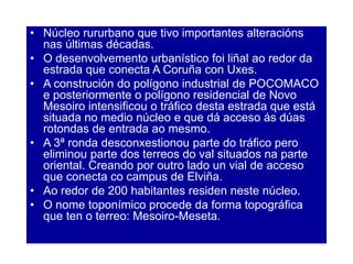• Núcleo rururbano que tivo importantes alteracións
nas últimas décadas.
• O desenvolvemento urbanístico foi liñal ao redor da
estrada que conecta A Coruña con Uxes.
• A construción do polígono industrial de POCOMACO
e posteriormente o polígono residencial de Novo
Mesoiro intensificou o tráfico desta estrada que está
situada no medio núcleo e que dá acceso ás dúas
rotondas de entrada ao mesmo.
• A 3ª ronda desconxestionou parte do tráfico pero
eliminou parte dos terreos do val situados na parte
oriental. Creando por outro lado un vial de acceso
que conecta co campus de Elviña.
• Ao redor de 200 habitantes residen neste núcleo.
• O nome toponímico procede da forma topográfica
que ten o terreo: Mesoiro-Meseta.
 