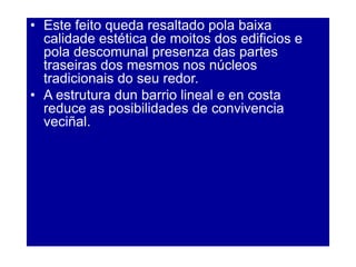 • Este feito queda resaltado pola baixa
calidade estética de moitos dos edificios e
pola descomunal presenza das partes
traseiras dos mesmos nos núcleos
tradicionais do seu redor.
• A estrutura dun barrio lineal e en costa
reduce as posibilidades de convivencia
veciñal.
 