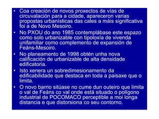 • Coa creación de novos proxectos de vías de
circuvalación para a cidade, apareceron varias
propostas urbanísticas das cales a máis significativa
foi a de Novo Mesoiro.
• No PXOU do ano 1985 contemplábase este espazo
como solo urbanizable con tipoloxía de vivenda
unifamiliar como complemento de expansión de
Feáns-Mesoiro.
• No planeamento de 1998 obtén unha nova
calificación de urbanizable de alta densidade
edificatoria.
• Isto xenera un sobredimesionamento da
edificabilidade que destaca en toda a paisaxe que o
limita.
• O novo barrio sitúase no cume dun outeiro que limita
o val de Feáns co val onde está situado o polígono
industrial de POCOMACO perceptible a moi longa
distancia e que distorsiona co seu contorno.
 