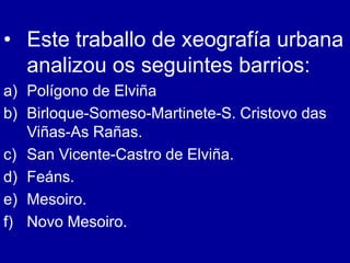 • Este traballo de xeografía urbana
analizou os seguintes barrios:
a) Polígono de Elviña
b) Birloque-Someso-Martinete-S. Cristovo das
Viñas-As Rañas.
c) San Vicente-Castro de Elviña.
d) Feáns.
e) Mesoiro.
f) Novo Mesoiro.
 