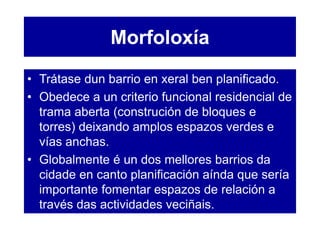 Morfoloxía
• Trátase dun barrio en xeral ben planificado.
• Obedece a un criterio funcional residencial de
trama aberta (construción de bloques e
torres) deixando amplos espazos verdes e
vías anchas.
• Globalmente é un dos mellores barrios da
cidade en canto planificación aínda que sería
importante fomentar espazos de relación a
través das actividades veciñais.
 