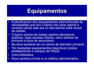 Equipamentos
• A planificación dos equipamentos está enfocada ás
necesidades que tivo o barrio nos anos oitenta e
noventa cando este era un dos barrios máis novos
da cidade.
• O barrio consta de moitos centros educativos
públicos: dúas escolas infantís, catro centros de
primaria e dous de secundaria.
• Na área sanitaria ten un centro de atención primaria.
• Ten bastantes equipamentos deportivos (pistas
polideportivas e campos de fútbol).
• Unha biblioteca.
• Dous centros cívicos e un edificio administrativo.
 