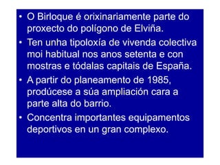 • O Birloque é orixinariamente parte do
proxecto do polígono de Elviña.
• Ten unha tipoloxía de vivenda colectiva
moi habitual nos anos setenta e con
mostras e tódalas capitais de España.
• A partir do planeamento de 1985,
prodúcese a súa ampliación cara a
parte alta do barrio.
• Concentra importantes equipamentos
deportivos en un gran complexo.
 