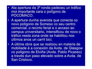 • Ata apertura da 3ª ronda padeceu un tráfico
moi importante cara o polígono de
POCOMACO.
• A apertura dunha avenida que conecta co
novo polígono de Someso co seu centro
comercial, o recinto ferial e o acceso ao
campus universitario, intensificou de novo o
tráfico nesta zona onde se habilitou nos
últimos anos un carril bici.
• A última obra que se realizou en materia de
mobiliade é a conexión da Avda. de Glasgow
co polígono de Elviña (Avda. Pablo Picasso)
a través dun paso elevado sobre a Avda. de
San Cristovo.
 