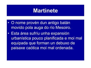 Martinete
• O nome provén dun antigo batán
movido pola auga do río Mesoiro.
• Esta área sufríu unha expansión
urbanística pouco planificada e moi mal
equipada que forman un debuxo de
paisaxe caótica moi mal ordenada.
 