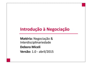 Introdução à Negociação
Matéria: Negociação &
Interdisciplinariedade
Debora Miceli
Versão: 1.0 - abril/2015
 