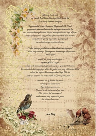 Especially, thanks to all
my Jeumala Amal Islamic Boarding School’s friends that
I can not say the names one by one
Kepada sahabat terbaik, Rahmawati Muhammad, S.E (Erwe),
yang senantiasa ada untuk memberikan dukungan, melantunkan doa
serta mengusahakan segala macam bantuan terkait penyelesaian Tugas Akhir ini.
Terima kasih atas semua yang telah dilakukan, terima kasih telah senantiasa
menguatkan di kala aku terpuruk dan kadang sempat
merasa tidak mampu melakukan apa-apa.
“Dalam manisnya persahabatan, biarkanlah ada tawa kegirangan”
“ …. dialah yang bisa mengisi kekuranganmu, bukan mengisi kekosonganmu.”
-Khalil Gibran-
And the last, for my special lovely one
Risma Afdhal (aap)
sebagai tanda cinta kasihku, ku persembahkan juga karya kecil ini buatmu.
Terima kasih atas kasih sayang, perhatian, dan kesabaranmu yang telah memberikanku
motivasi dan inspirasi dalam mneyelesaikan Tugas Akhir ini,
hope you can be my best one for my life, and for our future. Amin ! 
"Never say give up, do what you can do,
everything must have its course.
Opportunity only comes once.
You must be able to achieve what you want.
Life is a process that must be passed,
and how we are going to pass in this process
that will be called a success"
_shiaMoy
 