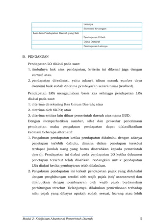 Modul 2- Kebijakan Akuntansi Pemerintah Daerah 5
Lainnya
Bantuan Keuangan
Lain-lain Pendapatan Daerah yang Sah
Pendapatan Hibah
Dana Darurat
Pendapatan Lainnya
B. PENGAKUAN
Pendapatan LO diakui pada saat:
1. timbulnya hak atas pendapatan, kriteria ini dikenal juga dengan
earned; atau
2. pendapatan direalisasi, yaitu adanya aliran masuk sumber daya
ekonomi baik sudah diterima pembayaran secara tunai (realized).
Pendapatan LRA menggunakan basis kas sehingga pendapatan LRA
diakui pada saat:
1. diterima di rekening Kas Umum Daerah; atau
2. diterima oleh SKPD; atau
3. diterima entitas lain diluar pemerintah daerah atas nama BUD.
Dengan memperhatikan sumber, sifat dan prosedur penerimaan
pendapatan maka pengakuan pendapatan dapat diklasifkasikan
kedalam beberapa alternatif:
1. Pengakuan pendapatan ketika pendapatan didahului dengan adanya
penetapan terlebih dahulu, dimana dalam penetapan tersebut
terdapat jumlah uang yang harus diserahkan kepada pemerintah
daerah. Pendapatan ini diakui pada pendapatan LO ketika dokumen
penetapan tersebut telah disahkan. Sedangkan untuk pendapatan
LRA diakui ketika pembayaran telah dilakukan.
2. Pengakuan pendapatan ini terkait pendapatan pajak yang didahului
dengan penghitungan sendiri oleh wajib pajak (self assessment) dan
dilanjutkan dengan pembayaran oleh wajib pajak berdasarkan
perhitungan tersebut. Selanjutnya, dilakukan pemeriksaan terhadap
nilai pajak yang dibayar apakah sudah sesuai, kurang atau lebih
 