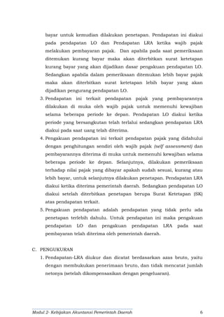 Modul 2- Kebijakan Akuntansi Pemerintah Daerah 6
bayar untuk kemudian dilakukan penetapan. Pendapatan ini diakui
pada pendapatan LO dan Pendapatan LRA ketika wajib pajak
melakukan pembayaran pajak. Dan apabila pada saat pemeriksaan
ditemukan kurang bayar maka akan diterbitkan surat ketetapan
kurang bayar yang akan dijadikan dasar pengakuan pendapatan LO.
Sedangkan apabila dalam pemeriksaan ditemukan lebih bayar pajak
maka akan diterbitkan surat ketetapan lebih bayar yang akan
dijadikan pengurang pendapatan LO.
3. Pendapatan ini terkait pendapatan pajak yang pembayarannya
dilakukan di muka oleh wajib pajak untuk memenuhi kewajiban
selama beberapa periode ke depan. Pendapatan LO diakui ketika
periode yang bersangkutan telah terlalui sedangkan pendapatan LRA
diakui pada saat uang telah diterima.
4. Pengakuan pendapatan ini terkait pendapatan pajak yang didahului
dengan penghitungan sendiri oleh wajib pajak (self assessment) dan
pembayarannya diterima di muka untuk memenuhi kewajiban selama
beberapa periode ke depan. Selanjutnya, dilakukan pemeriksaan
terhadap nilai pajak yang dibayar apakah sudah sesuai, kurang atau
lebih bayar, untuk selanjutnya dilakukan penetapan. Pendapatan LRA
diakui ketika diterima pemerintah daerah. Sedangkan pendapatan LO
diakui setelah diterbitkan penetapan berupa Surat Ketetapan (SK)
atas pendapatan terkait.
5. Pengakuan pendapatan adalah pendapatan yang tidak perlu ada
penetapan terlebih dahulu. Untuk pendapatan ini maka pengakuan
pendapatan LO dan pengakuan pendapatan LRA pada saat
pembayaran telah diterima oleh pemerintah daerah.
C. PENGUKURAN
1. Pendapatan-LRA diukur dan dicatat berdasarkan azas bruto, yaitu
dengan membukukan penerimaan bruto, dan tidak mencatat jumlah
netonya (setelah dikompensasikan dengan pengeluaran).
 
