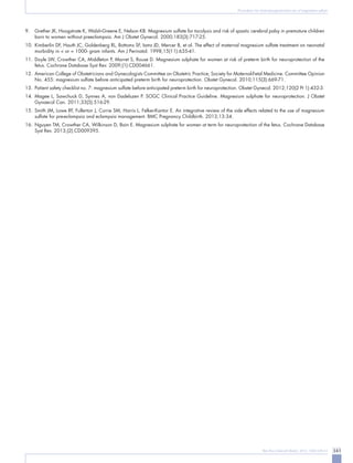 341Rev Bras Ginecol Obstet. 2013; 35(8):339-41
Procedures for fetal neuroprotection: use of magnesium sulfate
9.	 Grether JK, Hoogstrate K, Walsh-Greene E, Nelson KB. Magnesium sulfate for tocolysis and risk of spastic cerebral palsy in premature children
born to women without preeclampsia. Am J Obstet Gynecol. 2000;183(3):717-25.
10.	 Kimberlin DF, Hauth JC, Goldenberg RL, Bottoms SF, Iams JD, Mercer B, et al. The effect of maternal magnesium sulfate treatment on neonatal
morbidity in < or = 1000- gram infants. Am J Perinatol. 1998;15(11):635-41.
11.	Doyle LW, Crowther CA, Middleton P, Marret S, Rouse D. Magnesium sulphate for women at risk of preterm birth for neuroprotection of the
fetus. Cochrane Database Syst Rev. 2009;(1):CD004661.
12.	 American College of Obstetricians and Gynecologists Committee on Obstetric Practice; Society for Maternal-Fetal Medicine. Committee Opinion
No. 455: magnesium sulfate before anticipated preterm birth for neuroprotection. Obstet Gynecol. 2010;115(3):669-71.
13.	 Patient safety checklist no. 7: magnesium sulfate before anticipated preterm birth for neuroprotection. Obstet Gynecol. 2012;120(2 Pt 1):432-3.
14.	Magee L, Sawchuck D, Synnes A, von Dadelszen P. SOGC Clinical Practice Guideline. Magnesium sulphate for neuroprotection. J Obstet
Gynaecol Can. 2011;33(5):516-29.
15.	Smith JM, Lowe RF, Fullerton J, Currie SM, Harris L, Felker-Kantor E. An integrative review of the side effects related to the use of magnesium
sulfate for pre-eclampsia and eclampsia management. BMC Pregnancy Childbirth. 2013;13:34.
16.	 Nguyen TM, Crowther CA, Wilkinson D, Bain E. Magnesium sulphate for women at term for neuroprotection of the fetus. Cochrane Database
Syst Rev. 2013;(2):CD009395.
 