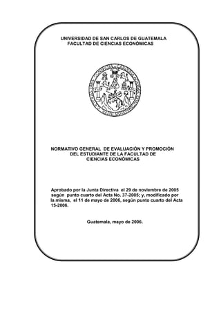 UNIVERSIDAD DE SAN CARLOS DE GUATEMALA
FACULTAD DE CIENCIAS ECONÓMICAS
NORMATIVO GENERAL DE EVALUACIÓN Y PROMOCIÓN
DEL ESTUDIANTE DE LA FACULTAD DE
CIENCIAS ECONÓMICAS
Aprobado por la Junta Directiva el 29 de noviembre de 2005
según punto cuarto del Acta No. 37-2005; y, modificado por
la misma, el 11 de mayo de 2006, según punto cuarto del Acta
15-2006.
Guatemala, mayo de 2006.
 