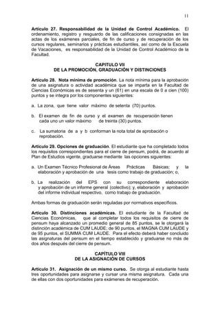 11
Artículo 27. Responsabilidad de la Unidad de Control Académico. El
ordenamiento, registro y resguardo de las calificaciones consignadas en las
actas de los exámenes parciales, de fin de curso y de recuperación de los
cursos regulares, seminarios y prácticas estudiantiles, así como de la Escuela
de Vacaciones, es responsabilidad de la Unidad de Control Académico de la
Facultad.
CAPITULO VII
DE LA PROMOCIÓN, GRADUACIÓN Y DISTINCIONES
Artículo 28. Nota mínima de promoción. La nota mínima para la aprobación
de una asignatura o actividad académica que se imparta en la Facultad de
Ciencias Económicas es de sesenta y un (61) en una escala de 0 a cien (100)
puntos y se integra por los componentes siguientes:
a. La zona, que tiene valor máximo de setenta (70) puntos.
b. El examen de fin de curso y el examen de recuperación tienen
cada uno un valor máximo de treinta (30) puntos.
c. La sumatoria de a y b conforman la nota total de aprobación o
reprobación.
Artículo 29. Opciones de graduación. El estudiante que ha completado todos
los requisitos correspondientes para el cierre de pensum, podrá, de acuerdo al
Plan de Estudios vigente, graduarse mediante las opciones siguientes:
a. Un Examen Técnico Profesional de Áreas Prácticas Básicas; y la
elaboración y aprobación de una tesis como trabajo de graduación; o,
b. La realización del EPS con su correspondiente elaboración
y aprobación de un informe general (colectivo); y, elaboración y aprobación
del informe individual respectivo, como trabajo de graduación.
Ambas formas de graduación serán reguladas por normativos específicos.
Artículo 30. Distinciones académicas. El estudiante de la Facultad de
Ciencias Económicas, que al completar todos los requisitos de cierre de
pensum haya alcanzado un promedio general de 85 puntos, se le otorgará la
distinción académica de CUM LAUDE; de 90 puntos, el MAGNA CUM LAUDE y
de 95 puntos, el SUMMA CUM LAUDE. Para el efecto deberá haber concluido
las asignaturas del pensum en el tiempo establecido y graduarse no más de
dos años después del cierre de pensum.
CAPÍTULO VIII
DE LA ASIGNACIÓN DE CURSOS
Artículo 31. Asignación de un mismo curso. Se otorga al estudiante hasta
tres oportunidades para asignarse y cursar una misma asignatura. Cada una
de ellas con dos oportunidades para exámenes de recuperación.
 