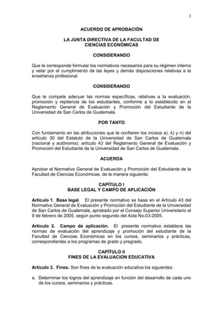 3
ACUERDO DE APROBACIÓN
LA JUNTA DIRECTIVA DE LA FACULTAD DE
CIENCIAS ECONÓMICAS
CONSIDERANDO
Que le corresponde formular los normativos necesarios para su régimen interno
y velar por el cumplimiento de las leyes y demás disposiciones relativas a la
enseñanza profesional.
CONSIDERANDO
Que le compete adecuar las normas específicas, relativas a la evaluación,
promoción y repitencia de los estudiantes, conforme a lo establecido en el
Reglamento General de Evaluación y Promoción del Estudiante de la
Universidad de San Carlos de Guatemala.
POR TANTO
Con fundamento en las atribuciones que le confieren los incisos a), k) y n) del
artículo 30 del Estatuto de la Universidad de San Carlos de Guatemala
(nacional y autónoma); artículo 43 del Reglamento General de Evaluación y
Promoción del Estudiante de la Universidad de San Carlos de Guatemala.
ACUERDA
Aprobar el Normativo General de Evaluación y Promoción del Estudiante de la
Facultad de Ciencias Económicas, de la manera siguiente:
CAPÍTULO I
BASE LEGAL Y CAMPO DE APLICACIÓN
Artículo 1. Base legal. El presente normativo se basa en el Artículo 43 del
Normativo General de Evaluación y Promoción del Estudiante de la Universidad
de San Carlos de Guatemala, aprobado por el Consejo Superior Universitario el
9 de febrero de 2005, según punto segundo del Acta No.03-2005.
Artículo 2. Campo de aplicación. El presente normativo establece las
normas de evaluación del aprendizaje y promoción del estudiante de la
Facultad de Ciencias Económicas en los cursos, seminarios y prácticas,
correspondientes a los programas de grado y pregrado.
CAPÍTULO II
FINES DE LA EVALUACION EDUCATIVA
Artículo 3. Fines. Son fines de la evaluación educativa los siguientes:
a. Determinar los logros del aprendizaje en función del desarrollo de cada uno
de los cursos, seminarios y prácticas.
 