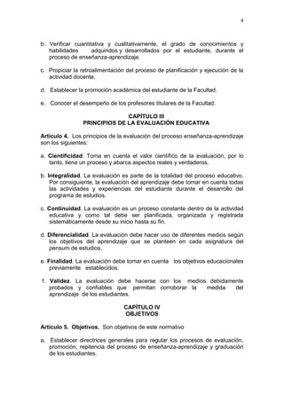 4
b. Verificar cuantitativa y cualitativamente, el grado de conocimientos y
habilidades adquiridos y desarrollados por el estudiante, durante el
proceso de enseñanza-aprendizaje.
c. Propiciar la retroalimentación del proceso de planificación y ejecución de la
actividad docente.
d. Establecer la promoción académica del estudiante de la Facultad.
e. Conocer el desempeño de los profesores titulares de la Facultad.
CAPÍTULO III
PRINCIPIOS DE LA EVALUACIÓN EDUCATIVA
Artículo 4. Los principios de la evaluación del proceso enseñanza-aprendizaje
son los siguientes:
a. Cientificidad. Toma en cuenta el valor científico de la evaluación, por lo
tanto, tiene un proceso y abarca aspectos reales y verdaderos.
b. Integralidad. La evaluación es parte de la totalidad del proceso educativo.
Por consiguiente, la evaluación del aprendizaje debe tomar en cuenta todas
las actividades y experiencias del estudiante durante el desarrollo del
programa de estudios.
c. Continuidad. La evaluación es un proceso constante dentro de la actividad
educativa y como tal debe ser planificada, organizada y registrada
sistemáticamente desde su inicio hasta su fin.
d. Diferencialidad. La evaluación debe hacer uso de diferentes medios según
los objetivos del aprendizaje que se planteen en cada asignatura del
pensum de estudios.
e. Finalidad. La evaluación debe tomar en cuenta los objetivos educacionales
previamente establecidos.
f. Validez. La evaluación debe hacerse con los medios debidamente
probados y confiables que permitan corroborar la medida del
aprendizaje de los estudiantes.
CAPÍTULO IV
OBJETIVOS
Artículo 5. Objetivos. Son objetivos de este normativo
a. Establecer directrices generales para regular los procesos de evaluación,
promoción, repitencia del proceso de enseñanza-aprendizaje y graduación
de los estudiantes.
 