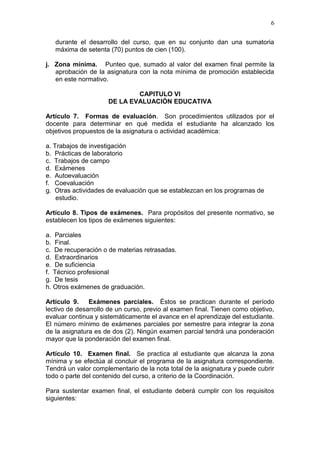 6
durante el desarrollo del curso, que en su conjunto dan una sumatoria
máxima de setenta (70) puntos de cien (100).
j. Zona mínima. Punteo que, sumado al valor del examen final permite la
aprobación de la asignatura con la nota mínima de promoción establecida
en este normativo.
CAPITULO VI
DE LA EVALUACIÓN EDUCATIVA
Artículo 7. Formas de evaluación. Son procedimientos utilizados por el
docente para determinar en qué medida el estudiante ha alcanzado los
objetivos propuestos de la asignatura o actividad académica:
a. Trabajos de investigación
b. Prácticas de laboratorio
c. Trabajos de campo
d. Exámenes
e. Autoevaluación
f. Coevaluación
g. Otras actividades de evaluación que se establezcan en los programas de
estudio.
Artículo 8. Tipos de exámenes. Para propósitos del presente normativo, se
establecen los tipos de exámenes siguientes:
a. Parciales
b. Final.
c. De recuperación o de materias retrasadas.
d. Extraordinarios
e. De suficiencia
f. Técnico profesional
g. De tesis
h. Otros exámenes de graduación.
Artículo 9. Exámenes parciales. Éstos se practican durante el período
lectivo de desarrollo de un curso, previo al examen final. Tienen como objetivo,
evaluar continua y sistemáticamente el avance en el aprendizaje del estudiante.
El número mínimo de exámenes parciales por semestre para integrar la zona
de la asignatura es de dos (2). Ningún examen parcial tendrá una ponderación
mayor que la ponderación del examen final.
Artículo 10. Examen final. Se practica al estudiante que alcanza la zona
mínima y se efectúa al concluir el programa de la asignatura correspondiente.
Tendrá un valor complementario de la nota total de la asignatura y puede cubrir
todo o parte del contenido del curso, a criterio de la Coordinación.
Para sustentar examen final, el estudiante deberá cumplir con los requisitos
siguientes:
 
