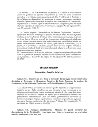 "...el artículo 173 de la Constitución, es genérico y se aplica a todas aquellas
decisiones políticas de especial trascendencia y, como no tiene orientación
específica, se previó que las preguntas las podía fijar Presidente de la República o
bien el Congreso, dependiendo del asunto que se tratara; sin embargo, cuando la
Consulta Popular se hace con el fin de ratificar o no las reformas a la Constitución,
lo genérico de la consulta según el artículo 173 citado, desaparece, para dar lugar
al asunto específico de ratificación..." Gaceta No. 37, página No. 24, expediente No.
341-94, sentencia: 10-08-95.
“...La Consulta Popular. Denominada en la doctrina "Referéndum Consultivo",
significa las funciones de sufragio y ejercicio del voto en virtud del cual el pueblo,
mediante el cuerpo electoral, decide en última instancia resoluciones que le afectan
en forma directa. Tiene, en general, dos componentes: a) el órgano facultado que
acepta, discute y aprueba una decisión política importante, que habrá de reflejar sus
efectos en la estructura normativa del Estado y, por tanto, en la población; y, b) el
pueblo, en el que radica la soberanía, que por medio del voto acepta o rechaza la
propuesta aprobada, de donde deriva su voluntad de adoptar o no la decisión sobre
la que se pronuncia en las urnas.
La Consulta requiere, de la previa, suficiente y comprensiva información que debe
darse a la población, para que concurra al acto electoral con pleno conocimiento
de su propósito...” Gaceta No. 51, página No. 28, expediente No. 931-98, sentencia:
08-02-99.
SECCION TERCERA
Formación y Sanción de la Ley
Artículo 174. Iniciativa de ley. Para la formación de las leyes tienen iniciativa los
diputados al Congreso, el Organismo Ejecutivo, la Corte Suprema de Justicia, la
Universidad de San Carlos de Guatemala y el Tribunal Supremo Electoral.
"...El artículo 174 de la Constitución establece que los diputados al Congreso tienen
iniciativa de ley. Debe entenderse que esta iniciativa si bien corresponde a los
diputados en forma singular, lo que significa que uno sólo de ellos posee derecho de
iniciativa de ley ante el Congreso, no implica que el mismo quede limitado a su
planteamiento individualizado, pues las formas parlamentarias reconocen la
formación de grupos, bloques, copatrocinios o comisiones congresiles que le pueden
dar mayor fuerza y consistencia a las iniciativas..." Gaceta No. 9, página No. 74,
expediente No. 154-88, sentencia: 12-07-88.
Artículo 175. Jerarquía constitucional. Ninguna ley podrá contrariar las
disposiciones de la Constitución. Las leyes que violen o tergiversen los mandatos
constitucionales son nulas ipso jure.
 