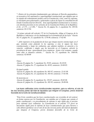 "...Dentro de los principios fundamentales que informan al Derecho guatemalteco,
se encuentra el de supremacía o superlegalidad constitucional, que significa que en
la cúspide del ordenamiento jurídico está la Constitución y ésta, como ley suprema,
es vinculante para gobernantes y gobernados a efecto de lograr la consolidación del
Estado Constitucional de Derecho. Esta superlegalidad constitucional se reconoce,
con absoluta precisión en tres artículos de la Constitución Política de la República:
el 44... el 175... y el 204..." Gaceta No. 34, página No. 2, expediente No. 205-94,
sentencia: 03-11-94.
“el primer párrafo del artículo 175 de la Constitución, obliga al Congreso de la
República a adecuarse a la ley fundamental en la formulación de las leyes” Gaceta
No. 47, página No. 25, expediente No. 1270-96, sentencia: 17-02-98.
“...debe repararse en la gradación de leyes que integra nuestro sistema legal, en el
que, teniendo como pináculo la ley suprema, a ésta le siguen las leyes
constitucionales y luego las ordinarias, que admiten también, en atención a la
votación –calificada y simple- que ha merecido en el Congreso, advertir la
prevalencia de unas –generalmente leyes orgánicas- frente a las restantes, cuando
entre ellas se denuncie colisión...” Gaceta No. 57, expediente No. 1048-99,
sentencia: 02-08-00
Véase:
-Gaceta 38, página No. 7, expediente No. 59-95, sentencia: 26-10-95.
-Gaceta 37, página No. 27, expediente No. 49-95, sentencia: 24-08-95.
En igual sentido:
-Gaceta 47, página No. 40, expediente No. 985-97, sentencia: 21-01-98.
-Gaceta 39, página No. 25, expediente No. 303-93, sentencia: 17-01-96.
Se menciona en:
-Gaceta 48, página No. 9, expediente No. 159-97, sentencia: 20-05-98.
-Gaceta 41, página No. 35, expediente No. 305-95, sentencia: 26-09-96.
Las leyes calificadas como constitucionales requieren, para su reforma, el voto de
las dos terceras partes del total de diputados que integran el Congreso, previo dictamen
favorable de la Corte de Constitucionalidad.
"Esta Corte considera que las leyes constitucionales son revestidas de tal carácter
en forma expresa por la Constitución, son emitidas por el órgano que ostenta el
poder constituyente y su procedimiento de reforma es más rígido que el previsto
para reformar leyes ordinarias. La Constitución en el artículo 175 prevé un
mecanismo rígido para la reforma de leyes constitucionales que para llevarse a
cabo deberá aprobarse con el voto de las dos terceras partes del total de diputados
que integran el Congreso, previo dictamen favorable de la Corte de
 