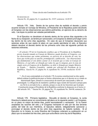 Véase cita de esta Constitución en el artículo 176.
Se menciona en:
-Gaceta No. 44, página No. 8, expediente No. 18-97, sentencia: 14-05-97.
Artículo 178. Veto. Dentro de los quince días de recibido el decreto y previo
acuerdo tomado en Consejo de Ministros, el Presidente de la República podrá devolverlo
al Congreso con las observaciones que estime pertinentes, en ejercicio de su derecho de
veto. Las leyes no podrán ser vetadas parcialmente.
Si el Ejecutivo no devolviere el decreto dentro de los quince días siguientes a la
fecha de su recepción, se tendrá por sancionado y el Congreso lo deberá promulgar como
ley dentro de los ocho días siguientes. En caso de que el Congreso clausurare sus
sesiones antes de que expire el plazo en que puede ejercitarse el veto, el Ejecutivo
deberá devolver el decreto dentro de los primeros ocho días del siguiente período de
sesiones ordinarias.
“...El artículo 178 de la Constitución establece que el Presidente de la República
previo Acuerdo tomado en Consejo de Ministros, puede devolver al Congreso, con
las observaciones que estime pertinentes, en ejercicio de su derecho de veto, las
leyes que reciba para su sanción, promulgación y publicación... Las observaciones
que fundamentan el veto deben constar en el Acuerdo que se tome en Consejo de
Ministros, el cual debe ser firmado por todos los que lo integran, pero la nota de
simple envío al Congreso de la República, no debe ir firmada por ningún Ministro
de Estado...” Opinión Consultiva emitida por solicitud del Presidente de la
República, Gaceta No. 35, página No. 6, expediente No. 519-94, resolución: 02-03-
95.
“...En el caso contemplado en el artículo 178, la norma constitucional no dice quién
deberá ordenar la publicación pues se limita a determinar que si el decreto no es vetado en
determinado lapso, dimana la consecuencia de tenerlo por sancionado y debe ser
promulgado. La obligación de mandarlo a publicar sigue siendo del Ejecutivo porque para
ese fin le es enviada la ley y, además, porque es una de las funciones que la propia
Constitución otorga al Presidente de la República conforme lo dispuesto en el inciso c)
del artículo 183..” Gaceta No. 20, página No. 19, expediente No. 364-90, sentencia: 26-
06-91.
Artículo 179. Primacía legislativa. Devuelto el decreto al Congreso, la Junta
Directiva lo deberá poner en conocimiento del pleno en la siguiente sesión, y el Congreso,
en un plazo no mayor de treinta días, podrá reconsiderarlo o rechazarlo. Si no fueren
aceptadas las razones del veto y el Congreso rechazare el veto por las dos terceras
partes del total de sus miembros, el Ejecutivo deberá, obligadamente sancionar y
promulgar el decreto dentro de los ocho días siguientes de haberlo recibido. Si el
Ejecutivo no lo hiciere, la Junta Directiva del Congreso ordenará su publicación en un
plazo que no excederá de tres días, para que surta efecto como ley de la República.
 
