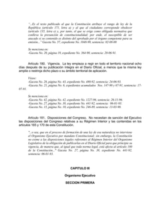 “...Es el texto publicado al que la Constitución atribuye el rango de ley de la
República (artículo 171, letra a) y al que al ciudadano corresponde obedecer
(artículo 135, letra e) y, por tanto, el que se erige como obligada normativa que
conlleva la presunción de constitucionalidad; por ende, el susceptible de ser
atacado si su contenido es distinto del aprobado por el órgano competente para su
emisión...” Gaceta No. 57, expediente No. 1048-99, sentencia: 02-08-00
Se menciona en:
-Gaceta No. 20, página 19, expediente No. 364-90, sentencia: 20-06-91.
Artículo 180. Vigencia. La ley empieza a regir en todo el territorio nacional ocho
días después de su publicación íntegra en el Diario Oficial, a menos que la misma ley
amplíe o restrinja dicho plazo o su ámbito territorial de aplicación.
Véase:
-Gaceta No. 28, página No. 43, expediente No. 480-92, sentencia: 24-06-93.
-Gaceta No. 21, página No. 6, expedientes acumulados Nos. 147-90 y 67-91, sentencia: 17-
07-91.
Se menciona en:
-Gaceta No. 42, página No. 42, expediente No. 1227-96, sentencia: 26-11-96.
-Gaceta No. 27, página No. 38, expediente No. 441-92, sentencia: 06-01-93.
-Gaceta No. 15, página No. 10, expediente No. 246-89, sentencia: 13-03-90.
Artículo 181. Disposiciones del Congreso. No necesitan de sanción del Ejecutivo
las disposiciones del Congreso relativas a su Régimen Interior y las contenidas en los
artículos 165 y 170 de esta Constitución.
"...o sea, que en el proceso de formación de una ley de esa naturaleza no interviene
el Organismo Ejecutivo por mandato Constitucional; sin embargo, la Constitución
no exime a las disposiciones legales referentes al Régimen Interior del Organismo
Legislativo de la obligación de publicarlas en el Diario Oficial para que principie su
vigencia, de manera que, al igual que toda norma legal, está afecta al artículo 180
de la Constitución..." Gaceta No. 27, página No. 38, expediente No. 441-92,
sentencia: 06-01-93.
CAPITULO III
Organismo Ejecutivo
SECCION PRIMERA
 