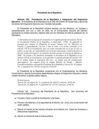 Presidente de la República
Artículo 182. Presidencia de la República e integración del Organismo
Ejecutivo. El Presidente de la República es el Jefe del Estado de Guatemala y ejerce las
funciones del Organismo Ejecutivo por mandato del pueblo.
El Presidente de la República actuará siempre con los Ministros, en Consejo o
separadamente con uno o más de ellos; es el Comandante General del Ejército,
representa la unidad nacional y deberá velar por los intereses de toda la población de la
República.
"...Del análisis de la disposición contenida en el segundo párrafo del artículo 182 de
la Constitución Política de la República, se desprende: UNO: Es aplicable el
precepto que contiene la obligación de actuar 'siempre con' los Ministros en
Consejo o separadamente con uno o más de ellos, a la norma contenida en el
artículo 178 de la Constitución, pues no existe contradicción en lo que al veto se
refiere, ya que éste, de conformidad con el artículo relacionado, conlleva devolver el
decreto vetado al Congreso, en virtud de Acuerdo tomado en Consejo de Ministros.
DOS: En cuanto a las funciones atribuidas al Presidente de la República en el
artículo 183 de la Constitución, será aplicable el segundo párrafo del artículo 182
de la misma, según la naturaleza del acto... un simple acto de comunicación
interorgánica... no requiere firma de ningún Ministro de Estado...” Opinión
Consultiva emitida a solicitud del Presidente de la República, Gaceta No. 35, página
No. 5, expediente No. 519-94, resolución: 02-03-95.
El Presidente de la República, juntamente con el Vicepresidente, los Ministros,
Viceministros y demás funcionarios dependientes integran el Organismo Ejecutivo y tienen
vedado favorecer a partido político alguno.
Se menciona en:
-Gaceta No. 39, página No. 31, expediente No. 848-95, sentencia: 20-02-96.
-Gaceta No. 23, página No. 4, expediente No. 273-91, sentencia: 24-03-92.
Artículo 183. Funciones del Presidente de la República. Son funciones del
Presidente de la República:
a) Cumplir y hacer cumplir la Constitución y las leyes.
b) Proveer a la defensa y a la seguridad de la Nación, así como a la conservación del
orden público.
c) Ejercer el mando de las fuerzas armadas de la Nación con todas las funciones y
atribuciones respectivas.
d) Ejercer el mando de toda la fuerza pública.
 