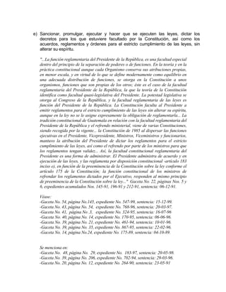 e) Sancionar, promulgar, ejecutar y hacer que se ejecuten las leyes, dictar los
decretos para los que estuviere facultado por la Constitución, así como los
acuerdos, reglamentos y órdenes para el estricto cumplimiento de las leyes, sin
alterar su espíritu.
"...La función reglamentaria del Presidente de la República, es una facultad especial
dentro del principio de la separación de poderes o de funciones. En la teoría y en la
práctica constitucional aunque cada Organismo conserva sus atribuciones propias,
en menor escala, y en virtud de lo que se define modernamente como equilibrio en
una adecuada distribución de funciones, se otorga en la Constitución a unos
organismos, funciones que son propias de los otros; éste es el caso de la facultad
reglamentaria del Presidente de la República, la que la teoría de la Constitución
identifica como facultad quasi-legislativa del Presidente. La potestad legislativa se
otorga al Congreso de la República, y la facultad reglamentaria de las leyes es
función del Presidente de la República. La Constitución faculta al Presidente a
emitir reglamentos para el estricto cumplimiento de las leyes sin alterar su espíritu,
aunque en la ley no se le asigne expresamente la obligación de reglamentarla... La
tradición constitucional de Guatemala en relación con la facultad reglamentaria del
Presidente de la República y el refrendo ministerial, viene de varias Constituciones,
siendo recogida por la vigente... la Constitución de 1985 al dispersar las funciones
ejecutivas en el Presidente, Vicepresidente, Ministros, Viceministros y funcionarios,
mantuvo la atribución del Presidente de dictar los reglamentos para el estricto
cumplimiento de las leyes, así como el refrendo por parte de los ministros para que
los reglamentos tengan validez... Así, la facultad constitucional reglamentaria del
Presidente es una forma de administrar. El Presidente administra de acuerdo y en
ejecución de las leyes, y las reglamenta por disposición constitucional -artículo 183
inciso e), en función de la preeminencia de la Constitución sobre la ley conforme el
artículo 175 de la Constitución; la función constitucional de los ministros de
refrendar los reglamentos dictados por el Ejecutivo, responden al mismo principio
de preeminencia de la Constitución sobre la ley..." Gaceta No. 22, páginas Nos. 5 y
6, expedientes acumulados Nos. 145-91, 196-91 y 212-91, sentencia: 06-12-91.
Véase:
-Gaceta No. 54, página No.145, expediente No. 547-99, sentencia: 15-12-99.
-Gaceta No. 43, página No. 54, expediente No. 768-96, sentencia: 20-03-97.
-Gaceta No. 41, página No .3, expediente No. 324-95, sentencia: 16-07-96
-Gaceta No. 40, página No. 14, expediente No. 170-95, sentencia: 06-06-96.
-Gaceta No. 39, página No. 21, expediente No. 461-94, sentencia: 10-01-96.
-Gaceta No. 39, página No. 35, expediente No. 867-95, sentencia: 22-02-96.
-Gaceta No. 14, página No.24, expediente No. 175-89, sentencia: 04-10-89.
Se menciona en:
-Gaceta No. 48, página No. 29, expediente No. 183-97, sentencia: 20-05-98.
-Gaceta No. 39, página No. 206, expediente No. 702-94, sentencia: 29-03-96.
-Gaceta No. 20, página No. 12, expediente No. 264-90, sentencia: 23-05-91
 