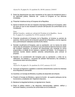 -Gaceta No. 20, página No. 18, expediente No. 364-90, sentencia: 26-06-91
f) Dictar las disposiciones que sean necesarias en los casos de emergencia grave o
de calamidad pública, debiendo dar cuenta al Congreso en sus sesiones
inmediatas.
g) Presentar iniciativas de ley al Congreso de la República.
h) Ejercer el derecho de veto con respecto a las leyes emitidas por el Congreso, salvo
los casos en que no sea necesaria la sanción del Ejecutivo de conformidad con la
Constitución.
Véase:
Opinión Consultiva emitida por solicitud del Presidente de la República, Gaceta
No. 35, página No. 6, expediente No. 519-94, resolución: 02-03-95.
i) Presentar anualmente al Congreso de la República, al iniciarse su período de
sesiones, informe escrito de la situación general de la República y de los negocios
de su administración realizados durante el año interior.
j) Someter anualmente al Congreso, para su aprobación, con no menos de ciento
veinte días de anticipación a la fecha en que principiará el ejercicio fiscal por medio
del ministerio respectivo, el proyecto de presupuesto que contenga en forma
programática, el detalle de los ingresos y egresos del Estado. Si el congreso no
estuviere reunido deberá celebrar sesiones extraordinarias para conocer el
proyecto.
k) Someter a la consideración del Congreso para su aprobación, y antes de su
ratificación, los tratados y convenios de carácter internacional y los contratos y
concesiones sobre servicios públicos.
Véase:
-Gaceta No. 46, página No. 26, expediente No. 85-97, sentencia: 02-12-97.
l) Convocar al Organismo Legislativo a sesiones extraordinarias cuando los intereses
de la República lo demanden.
m) Coordinar, en Consejo de Ministros, la política de desarrollo de la Nación.
n) Presidir el Consejo de Ministros y ejercer la función de superior jerárquico de los
funcionarios y empleados del Organismo Ejecutivo.
ñ) Mantener la integridad territorial y la dignidad de la Nación.
o) Dirigir la política exterior y las relaciones internacionales; celebrar, ratificar y
denunciar tratados y convenios de conformidad con la Constitución.
 