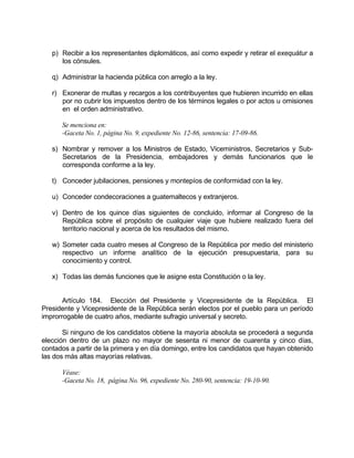 p) Recibir a los representantes diplomáticos, así como expedir y retirar el exequátur a
los cónsules.
q) Administrar la hacienda pública con arreglo a la ley.
r) Exonerar de multas y recargos a los contribuyentes que hubieren incurrido en ellas
por no cubrir los impuestos dentro de los términos legales o por actos u omisiones
en el orden administrativo.
Se menciona en:
-Gaceta No. 1, página No. 9, expediente No. 12-86, sentencia: 17-09-86.
s) Nombrar y remover a los Ministros de Estado, Viceministros, Secretarios y Sub-
Secretarios de la Presidencia, embajadores y demás funcionarios que le
corresponda conforme a la ley.
t) Conceder jubilaciones, pensiones y montepíos de conformidad con la ley.
u) Conceder condecoraciones a guatemaltecos y extranjeros.
v) Dentro de los quince días siguientes de concluido, informar al Congreso de la
República sobre el propósito de cualquier viaje que hubiere realizado fuera del
territorio nacional y acerca de los resultados del mismo.
w) Someter cada cuatro meses al Congreso de la República por medio del ministerio
respectivo un informe analítico de la ejecución presupuestaria, para su
conocimiento y control.
x) Todas las demás funciones que le asigne esta Constitución o la ley.
Artículo 184. Elección del Presidente y Vicepresidente de la República. El
Presidente y Vicepresidente de la República serán electos por el pueblo para un período
improrrogable de cuatro años, mediante sufragio universal y secreto.
Si ninguno de los candidatos obtiene la mayoría absoluta se procederá a segunda
elección dentro de un plazo no mayor de sesenta ni menor de cuarenta y cinco días,
contados a partir de la primera y en día domingo, entre los candidatos que hayan obtenido
las dos más altas mayorías relativas.
Véase:
-Gaceta No. 18, página No. 96, expediente No. 280-90, sentencia: 19-10-90.
 