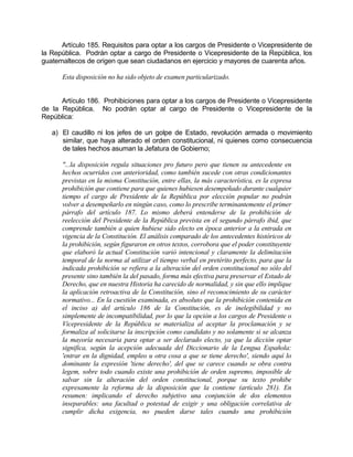 Artículo 185. Requisitos para optar a los cargos de Presidente o Vicepresidente de
la República. Podrán optar a cargo de Presidente o Vicepresidente de la República, los
guatemaltecos de origen que sean ciudadanos en ejercicio y mayores de cuarenta años.
Esta disposición no ha sido objeto de examen particularizado.
Artículo 186. Prohibiciones para optar a los cargos de Presidente o Vicepresidente
de la República. No podrán optar al cargo de Presidente o Vicepresidente de la
República:
a) El caudillo ni los jefes de un golpe de Estado, revolución armada o movimiento
similar, que haya alterado el orden constitucional, ni quienes como consecuencia
de tales hechos asuman la Jefatura de Gobierno;
"...la disposición regula situaciones pro futuro pero que tienen su antecedente en
hechos ocurridos con anterioridad, como también sucede con otras condicionantes
previstas en la misma Constitución, entre ellas, la más característica, es la expresa
prohibición que contiene para que quienes hubiesen desempeñado durante cualquier
tiempo el cargo de Presidente de la República por elección popular no podrán
volver a desempeñarlo en ningún caso, como lo prescribe terminantemente el primer
párrafo del artículo 187. Lo mismo deberá entenderse de la prohibición de
reelección del Presidente de la República prevista en el segundo párrafo ibid, que
comprende también a quien hubiese sido electo en época anterior a la entrada en
vigencia de la Constitución. El análisis comparado de los antecedentes históricos de
la prohibición, según figuraron en otros textos, corrobora que el poder constituyente
que elaboró la actual Constitución varió intencional y claramente la delimitación
temporal de la norma al utilizar el tiempo verbal en pretérito perfecto, para que la
indicada prohibición se refiera a la alteración del orden constitucional no sólo del
presente sino también la del pasado, forma más efectiva para preservar el Estado de
Derecho, que en nuestra Historia ha carecido de normalidad, y sin que ello implique
la aplicación retroactiva de la Constitución, sino el reconocimiento de su carácter
normativo... En la cuestión examinada, es absoluto que la prohibición contenida en
el inciso a) del artículo 186 de la Constitución, es de inelegibilidad y no
simplemente de incompatibilidad, por lo que la opción a los cargos de Presidente o
Vicepresidente de la República se materializa al aceptar la proclamación y se
formaliza al solicitarse la inscripción como candidato y no solamente si se alcanza
la mayoría necesaria para optar a ser declarado electo, ya que la dicción optar
significa, según la acepción adecuada del Diccionario de la Lengua Española:
'entrar en la dignidad, empleo u otra cosa a que se tiene derecho', siendo aquí lo
dominante la expresión 'tiene derecho', del que se carece cuando se obra contra
legem, sobre todo cuando existe una prohibición de orden supremo, imposible de
salvar sin la alteración del orden constitucional, porque su texto prohibe
expresamente la reforma de la disposición que la contiene (artículo 281). En
resumen: implicando el derecho subjetivo una conjunción de dos elementos
inseparables: una facultad o potestad de exigir y una obligación correlativa de
cumplir dicha exigencia, no pueden darse tales cuando una prohibición
 