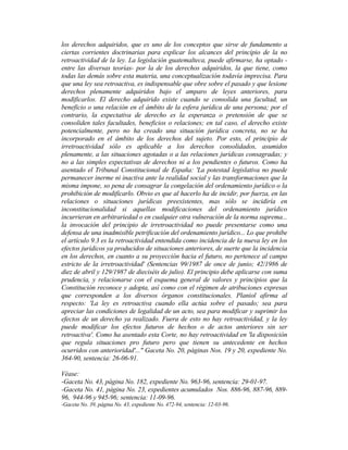 los derechos adquiridos, que es uno de los conceptos que sirve de fundamento a
ciertas corrientes doctrinarias para explicar los alcances del principio de la no
retroactividad de la ley. La legislación guatemalteca, puede afirmarse, ha optado -
entre las diversas teorías- por la de los derechos adquiridos, la que tiene, como
todas las demás sobre esta materia, una conceptualización todavía imprecisa. Para
que una ley sea retroactiva, es indispensable que obre sobre el pasado y que lesione
derechos plenamente adquiridos bajo el amparo de leyes anteriores, para
modificarlos. El derecho adquirido existe cuando se consolida una facultad, un
beneficio o una relación en el ámbito de la esfera jurídica de una persona; por el
contrario, la expectativa de derecho es la esperanza o pretensión de que se
consoliden tales facultades, beneficios o relaciones; en tal caso, el derecho existe
potencialmente, pero no ha creado una situación jurídica concreta, no se ha
incorporado en el ámbito de los derechos del sujeto. Por esto, el principio de
irretroactividad sólo es aplicable a los derechos consolidados, asumidos
plenamente, a las situaciones agotadas o a las relaciones jurídicas consagradas; y
no a las simples expectativas de derechos ni a los pendientes o futuros. Como ha
asentado el Tribunal Constitucional de España: 'La potestad legislativa no puede
permanecer inerme ni inactiva ante la realidad social y las transformaciones que la
misma impone, so pena de consagrar la congelación del ordenamiento jurídico o la
prohibición de modificarlo. Obvio es que al hacerlo ha de incidir, por fuerza, en las
relaciones o situaciones jurídicas preexistentes, mas sólo se incidiría en
inconstitucionalidad si aquellas modificaciones del ordenamiento jurídico
incurrieran en arbitrariedad o en cualquier otra vulneración de la norma suprema...
la invocación del principio de irretroactividad no puede presentarse como una
defensa de una inadmisible petrificación del ordenamiento jurídico... Lo que prohibe
el artículo 9.3 es la retroactividad entendida como incidencia de la nueva ley en los
efectos jurídicos ya producidos de situaciones anteriores, de suerte que la incidencia
en los derechos, en cuanto a su proyección hacia el futuro, no pertenece al campo
estricto de la irretroactividad' (Sentencias 99/1987 de once de junio; 42/1986 de
diez de abril y 129/1987 de dieciséis de julio). El principio debe aplicarse con suma
prudencia, y relacionarse con el esquema general de valores y principios que la
Constitución reconoce y adopta, así como con el régimen de atribuciones expresas
que corresponden a los diversos órganos constitucionales. Planiol afirma al
respecto: 'La ley es retroactiva cuando ella actúa sobre el pasado; sea para
apreciar las condiciones de legalidad de un acto, sea para modificar y suprimir los
efectos de un derecho ya realizado. Fuera de esto no hay retroactividad, y la ley
puede modificar los efectos futuros de hechos o de actos anteriores sin ser
retroactiva'. Como ha asentado esta Corte, no hay retroactividad en 'la disposición
que regula situaciones pro futuro pero que tienen su antecedente en hechos
ocurridos con anterioridad'..." Gaceta No. 20, páginas Nos. 19 y 20, expediente No.
364-90, sentencia: 26-06-91.
Véase:
-Gaceta No. 43, página No. 182, expediente No. 963-96, sentencia: 29-01-97.
-Gaceta No. 41, página No. 23, expedientes acumulados Nos. 886-96, 887-96, 889-
96, 944-96 y 945-96; sentencia: 11-09-96.
-Gaceta No. 39, página No. 43, expediente No. 472-94, sentencia: 12-03-96.
 