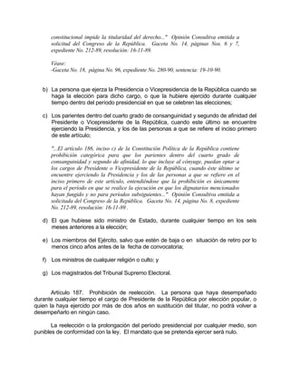 constitucional impide la titularidad del derecho..." Opinión Consultiva emitida a
solicitud del Congreso de la República. Gaceta No. 14, páginas Nos. 6 y 7,
expediente No. 212-89, resolución: 16-11-89.
Véase:
-Gaceta No. 18, página No. 96, expediente No. 280-90, sentencia: 19-10-90.
b) La persona que ejerza la Presidencia o Vicepresidencia de la República cuando se
haga la elección para dicho cargo, o que la hubiere ejercido durante cualquier
tiempo dentro del período presidencial en que se celebren las elecciones;
c) Los parientes dentro del cuarto grado de consanguinidad y segundo de afinidad del
Presidente o Vicepresidente de la República, cuando este último se encuentre
ejerciendo la Presidencia, y los de las personas a que se refiere el inciso primero
de este artículo;
"...El artículo 186, inciso c) de la Constitución Política de la República contiene
prohibición categórica para que los parientes dentro del cuarto grado de
consanguinidad y segundo de afinidad, lo que incluye al cónyuge, puedan optar a
los cargos de Presidente o Vicepresidente de la República, cuando éste último se
encuentre ejerciendo la Presidencia y los de las personas a que se refiere en el
inciso primero de este artículo, entendiéndose que la prohibición es únicamente
para el período en que se realice la ejecución en que los dignatarios mencionados
hayan fungido y no para períodos subsiguientes..." Opinión Consultiva emitida a
solicitada del Congreso de la República. Gaceta No. 14, página No. 8, expediente
No. 212-89, resolución: 16-11-89 .
d) El que hubiese sido ministro de Estado, durante cualquier tiempo en los seis
meses anteriores a la elección;
e) Los miembros del Ejército, salvo que estén de baja o en situación de retiro por lo
menos cinco años antes de la fecha de convocatoria;
f) Los ministros de cualquier religión o culto; y
g) Los magistrados del Tribunal Supremo Electoral.
Artículo 187. Prohibición de reelección. La persona que haya desempeñado
durante cualquier tiempo el cargo de Presidente de la República por elección popular, o
quien la haya ejercido por más de dos años en sustitución del titular, no podrá volver a
desempeñarlo en ningún caso.
La reelección o la prolongación del período presidencial por cualquier medio, son
punibles de conformidad con la ley. El mandato que se pretenda ejercer será nulo.
 