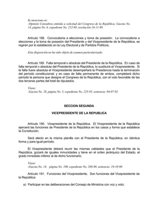 Se menciona en:
-Opinión Consultiva emitida a solicitud del Congreso de la República, Gaceta No.
14, página No. 6, expediente No. 212-89, resolución 16-11-89.
Artículo 188. Convocatoria a elecciones y toma de posesión. La convocatoria a
elecciones y la toma de posesión del Presidente y del Vicepresidente de la República, se
regirán por lo establecido en la Ley Electoral y de Partidos Políticos.
Esta disposición no ha sido objeto de examen particularizado.
Artículo 189. Falta temporal o absoluta del Presidente de la República. En caso de
falta temporal o absoluta del Presidente de la República, lo sustituirá el Vicepresidente. Si
la falta fuere absoluta el Vicepresidente desempeñará la Presidencia hasta la terminación
del período constitucional; y en caso de falta permanente de ambos, completará dicho
período la persona que designe el Congreso de la República, con el voto favorable de las
dos terceras partes del total de diputados.
Véase:
-Gaceta No. 28, página No. 5, expediente No. 225-93, sentencia: 04-07-93.
SECCION SEGUNDA
VICEPRESIDENTE DE LA REPUBLICA
Artículo 190. Vicepresidente de la República. El Vicepresidente de la República
ejercerá las funciones de Presidente de la República en los casos y forma que establece
la Constitución.
Será electo en la misma planilla con el Presidente de la República, en idéntica
forma y para igual período.
El Vicepresidente deberá reunir las mismas calidades que el Presidente de la
República, gozará de iguales inmunidades y tiene en el orden jerárquico del Estado, el
grado inmediato inferior al de dicho funcionario.
Véase:
-Gaceta No. 18, página No. 100, expediente No. 280-90, sentencia: 19-10-90.
Artículo 191. Funciones del Vicepresidente. Son funciones del Vicepresidente de
la República:
a) Participar en las deliberaciones del Consejo de Ministros con voz y voto;
 