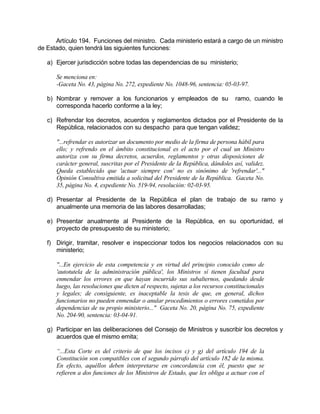 Artículo 194. Funciones del ministro. Cada ministerio estará a cargo de un ministro
de Estado, quien tendrá las siguientes funciones:
a) Ejercer jurisdicción sobre todas las dependencias de su ministerio;
Se menciona en:
-Gaceta No. 43, página No. 272, expediente No. 1048-96, sentencia: 05-03-97.
b) Nombrar y remover a los funcionarios y empleados de su ramo, cuando le
corresponda hacerlo conforme a la ley;
c) Refrendar los decretos, acuerdos y reglamentos dictados por el Presidente de la
República, relacionados con su despacho para que tengan validez;
"...refrendar es autorizar un documento por medio de la firma de persona hábil para
ello; y refrendo en el ámbito constitucional es el acto por el cual un Ministro
autoriza con su firma decretos, acuerdos, reglamentos y otras disposiciones de
carácter general, suscritas por el Presidente de la República, dándoles así, validez.
Queda establecido que 'actuar siempre con' no es sinónimo de 'refrendar'..."
Opinión Consultiva emitida a solicitud del Presidente de la República. Gaceta No.
35, página No. 4, expediente No. 519-94, resolución: 02-03-95.
d) Presentar al Presidente de la República el plan de trabajo de su ramo y
anualmente una memoria de las labores desarrolladas;
e) Presentar anualmente al Presidente de la República, en su oportunidad, el
proyecto de presupuesto de su ministerio;
f) Dirigir, tramitar, resolver e inspeccionar todos los negocios relacionados con su
ministerio;
"...En ejercicio de esta competencia y en virtud del principio conocido como de
'autotutela de la administración pública', los Ministros sí tienen facultad para
enmendar los errores en que hayan incurrido sus subalternos, quedando desde
luego, las resoluciones que dicten al respecto, sujetas a los recursos constitucionales
y legales; de consiguiente, es inaceptable la tesis de que, en general, dichos
funcionarios no pueden enmendar o anular procedimientos o errores cometidos por
dependencias de su propio ministerio..." Gaceta No. 20, página No. 75, expediente
No. 204-90, sentencia: 03-04-91.
g) Participar en las deliberaciones del Consejo de Ministros y suscribir los decretos y
acuerdos que el mismo emita;
“...Esta Corte es del criterio de que los incisos c) y g) del artículo 194 de la
Constitución son compatibles con el segundo párrafo del artículo 182 de la misma.
En efecto, aquéllos deben interpretarse en concordancia con él, puesto que se
refieren a dos funciones de los Ministros de Estado, que les obliga a actuar con el
 