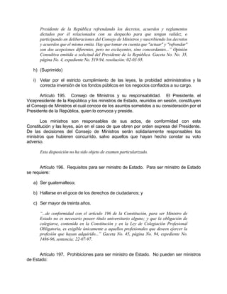 Presidente de la República refrendando los decretos, acuerdos y reglamentos
dictados por él relacionados con su despacho para que tengan validez, o
participando en deliberaciones del Consejo de Ministros y suscribiendo los decretos
y acuerdos que el mismo emita. Hay que tomar en cuenta que "actuar" y "refrendar"
son dos acepciones diferentes, pero no excluyentes, sino concordantes...” Opinión
Consultiva emitida a solicitud del Presidente de la República. Gaceta No. No. 35,
página No. 4, expediente No. 519-94, resolución: 02-03-95.
h) (Suprimido)
i) Velar por el estricto cumplimiento de las leyes, la probidad administrativa y la
correcta inversión de los fondos públicos en los negocios confiados a su cargo.
Artículo 195. Consejo de Ministros y su responsabilidad. El Presidente, el
Vicepresidente de la República y los ministros de Estado, reunidos en sesión, constituyen
el Consejo de Ministros el cual conoce de los asuntos sometidos a su consideración por el
Presidente de la República, quien lo convoca y preside.
Los ministros son responsables de sus actos, de conformidad con esta
Constitución y las leyes, aún en el caso de que obren por orden expresa del Presidente.
De las decisiones del Consejo de Ministros serán solidariamente responsables los
ministros que hubieren concurrido, salvo aquellos que hayan hecho constar su voto
adverso.
Esta disposición no ha sido objeto de examen particularizado.
Artículo 196. Requisitos para ser ministro de Estado. Para ser ministro de Estado
se requiere:
a) Ser guatemalteco;
b) Hallarse en el goce de los derechos de ciudadanos; y
c) Ser mayor de treinta años.
“...de conformidad con el artículo 196 de la Constitución, para ser Ministro de
Estado no es necesario poseer título universitario alguno; y que la obligación de
colegiarse, contenida en la Constitución y en la Ley de Colegiación Profesional
Obligatoria, es exigible únicamente a aquellos profesionales que deseen ejercer la
profesión que hayan adquirido...” Gaceta No. 45, página No. 94, expediente No.
1486-96, sentencia: 22-07-97.
Artículo 197. Prohibiciones para ser ministro de Estado. No pueden ser ministros
de Estado:
 