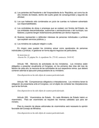 a) Los parientes del Presidente o del Vicepresidente de la República, así como los de
otro ministro de Estado, dentro del cuarto grado de consanguinidad y segundo de
afinidad;
b) Los que habiendo sido condenados en juicio de cuentas no hubieren solventado
sus responsabilidades;
c) Los contratistas de obras o empresas que se costeen con fondos del Estado, de
sus entidades descentralizadas, autónomas o semiautónomas o del municipio, sus
fiadores y quienes tengan reclamaciones pendientes por dichos negocios;
d) Quienes representen o defiendan intereses de personas individuales o jurídicas
que exploten servicios públicos; y
e) Los ministros de cualquier religión o culto.
En ningún caso pueden los ministros actuar como apoderados de personas
individuales o jurídicas, ni gestionar en forma alguna negocios de particulares.
Se menciona en:
-Gaceta No. 23, página No. 4, expediente No. 273-91, sentencia: 24-03-92.
Artículo 198. Memoria de actividades de los ministerios. Los ministros están
obligados a presentar anualmente al Congreso, en los primeros diez días del mes de
febrero de cada año, la memoria de las actividades de sus respectivos ramos, que deberá
contener además la ejecución presupuestaria de su ministerio.
Esta disposición no ha sido objeto de examen particularizado.
Artículo 199. Comparecencia obligatoria a interpelaciones. Los ministros tienen la
obligación de presentarse ante el Congreso, con el objeto de contestar las interpelaciones
que se les formule.
Esta disposición no ha sido objeto de examen particularizado.
Artículo 200. Viceministros de Estado. En cada Ministerio de Estado habrá un
viceministro. Para ser viceministro se requiere las mismas calidades que para ser
ministro.
Para la creación de plazas adicionales de viceministros será necesaria la opinión
favorable del Consejo de Ministros.
Esta disposición no ha sido objeto de examen particularizado.
 