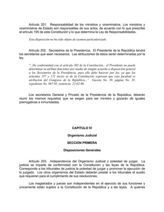 Artículo 201. Responsabilidad de los ministros y viceministros. Los ministros y
viceministros de Estado son responsables de sus actos, de acuerdo con lo que prescribe
el artículo 195 de esta Constitución y lo que determina la Ley de Responsabilidades.
Esta disposición no ha sido objeto de examen particularizado.
Artículo 202. Secretarios de la Presidencia. El Presidente de la República tendrá
los secretarios que sean necesarios. Las atribuciones de éstos serán determinadas por la
ley.
"...De conformidad con el artículo 202 de la Constitución... el Presidente no puede
determinar ni atribuir funciones por medio de ningún acuerdo o disposición general
a los Secretarios de la Presidencia, pues ello debe hacerse por ley, ya que los
artículos 157 y 171 inciso a) de la Constitución expresan que esta facultad es
atribución del Congreso de la República...” Gaceta No. 39, página No. 35,
expediente No. 867-95, sentencia: 22-02-96.
Los secretarios General y Privado de la Presidencia de la República, deberán
reunir los mismos requisitos que se exigen para ser ministro y gozarán de iguales
prerrogativas e inmunidades.
CAPITULO IV
Organismo Judicial
SECCION PRIMERA
Disposiciones Generales
Artículo 203. Independencia del Organismo Judicial y potestad de juzgar. La
justicia se imparte de conformidad con la Constitución y las leyes de la República.
Corresponde a los tribunales de justicia la potestad de juzgar y promover la ejecución de
lo juzgado. Los otros organismos del Estado deberán prestar a los tribunales el auxilio
que requieran para el cumplimiento de sus resoluciones.
Los magistrados y jueces son independientes en el ejercicio de sus funciones y
únicamente están sujetos a la Constitución de la República y a las leyes. A quienes
 