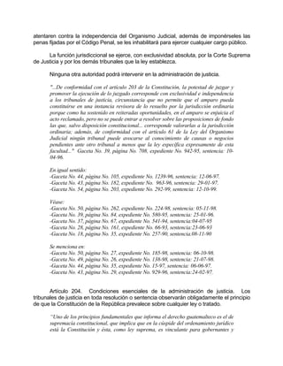 atentaren contra la independencia del Organismo Judicial, además de imponérseles las
penas fijadas por el Código Penal, se les inhabilitará para ejercer cualquier cargo público.
La función jurisdiccional se ejerce, con exclusividad absoluta, por la Corte Suprema
de Justicia y por los demás tribunales que la ley establezca.
Ninguna otra autoridad podrá intervenir en la administración de justicia.
"...De conformidad con el artículo 203 de la Constitución, la potestad de juzgar y
promover la ejecución de lo juzgado corresponde con exclusividad e independencia
a los tribunales de justicia, circunstancia que no permite que el amparo pueda
constituirse en una instancia revisora de lo resuelto por la jurisdicción ordinaria
porque como ha sostenido en reiteradas oportunidades, en el amparo se enjuicia el
acto reclamado, pero no se puede entrar a resolver sobre las proposiciones de fondo
las que, salvo disposición constitucional... corresponde valorarlas a la jurisdicción
ordinaria; además, de conformidad con el artículo 61 de la Ley del Organismo
Judicial ningún tribunal puede avocarse al conocimiento de causas o negocios
pendientes ante otro tribunal a menos que la ley específica expresamente de esta
facultad..." Gaceta No. 39, página No. 708, expediente No. 942-95, sentencia: 10-
04-96.
En igual sentido:
-Gaceta No. 44, página No. 105, expediente No. 1239-96, sentencia: 12-06-97.
-Gaceta No. 43, página No. 182, expediente No. 963-96, sentencia: 29-01-97.
-Gaceta No. 54, página No. 203, expediente No. 292-99, sentencia: 12-10-99.
Véase:
-Gaceta No. 50, página No. 262, expediente No. 224-98, sentencia: 05-11-98.
-Gaceta No. 39, página No. 84, expediente No. 580-95, sentencia: 25-01-96.
-Gaceta No. 37, página No. 67, expediente No. 541-94, sentencia:04-07-95
-Gaceta No. 28, página No. 161, expediente No. 66-93, sentencia:23-06-93
-Gaceta No. 18, página No. 35, expediente No. 257-90, sentencia.08-11-90
Se menciona en:
-Gaceta No. 50, página No. 27, expediente No. 185-98, sentencia: 06-10-98.
-Gaceta No. 49, página No. 26, expediente No. 138-98, sentencia: 21-07-98.
-Gaceta No. 44, página No. 35, expediente No. 15-97, sentencia: 06-06-97.
-Gaceta No. 43, página No. 29, expediente No. 929-96, sentencia:24-02-97.
Artículo 204. Condiciones esenciales de la administración de justicia. Los
tribunales de justicia en toda resolución o sentencia observarán obligadamente el principio
de que la Constitución de la República prevalece sobre cualquier ley o tratado.
“Uno de los principios fundamentales que informa el derecho guatemalteco es el de
supremacía constitucional, que implica que en la cúspide del ordenamiento jurídico
está la Constitución y ésta, como ley suprema, es vinculante para gobernantes y
 