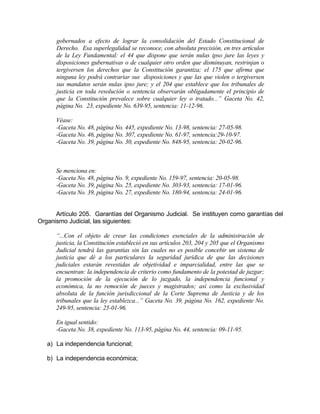 gobernados a efecto de lograr la consolidación del Estado Constitucional de
Derecho. Esa superlegalidad se reconoce, con absoluta precisión, en tres artículos
de la Ley Fundamental: el 44 que dispone que serán nulas ipso jure las leyes y
disposiciones gubernativas o de cualquier otro orden que disminuyan, restrinjan o
tergiversen los derechos que la Constitución garantiza; el 175 que afirma que
ninguna ley podrá contrariar sus disposiciones y que las que violen o tergiversen
sus mandatos serán nulas ipso jure; y el 204 que establece que los tribunales de
justicia en toda resolución o sentencia observarán obligadamente el principio de
que la Constitución prevalece sobre cualquier ley o tratado...” Gaceta No. 42,
página No. 23, expediente No. 639-95, sentencia: 11-12-96.
Véase:
-Gaceta No. 48, página No. 445, expediente No. 13-98, sentencia: 27-05-98.
-Gaceta No. 46, página No. 307, expediente No. 61-97, sentencia:29-10-97.
-Gaceta No. 39, página No. 30, expediente No. 848-95, sentencia: 20-02-96.
Se menciona en:
-Gaceta No. 48, página No. 9, expediente No. 159-97, sentencia: 20-05-98.
-Gaceta No. 39, página No. 25, expediente No. 303-93, sentencia: 17-01-96.
-Gaceta No. 39, página No. 27, expediente No. 180-94, sentencia: 24-01-96.
Artículo 205. Garantías del Organismo Judicial. Se instituyen como garantías del
Organismo Judicial, las siguientes:
“...Con el objeto de crear las condiciones esenciales de la administración de
justicia, la Constitución estableció en sus artículos 203, 204 y 205 que el Organismo
Judicial tendrá las garantías sin las cuales no es posible concebir un sistema de
justicia que dé a los particulares la seguridad jurídica de que las decisiones
judiciales estarán revestidas de objetividad e imparcialidad, entre las que se
encuentran: la independencia de criterio como fundamento de la potestad de juzgar;
la promoción de la ejecución de lo juzgado, la independencia funcional y
económica, la no remoción de jueces y magistrados; así como la exclusividad
absoluta de la función jurisdiccional de la Corte Suprema de Justicia y de los
tribunales que la ley establezca...” Gaceta No. 39, página No. 162, expediente No.
249-95, sentencia: 25-01-96.
En igual sentido:
-Gaceta No. 38, expediente No. 113-95, página No. 44, sentencia: 09-11-95.
a) La independencia funcional;
b) La independencia económica;
 