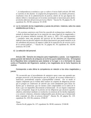 “...la independencia económica a que se refiere el inciso b)del artículo 205 ibíd,
se sustenta en dos fuentes: la asignación presupuestaria y sus fondos privativos,
resultantes éstos de la administración de justicia, dentro de los que figuran los
objetos (dinero o moneda) que en la norma cuestionada se mencionan para darles
un destino diferente del previsto por la Ley Matriz.” Gaceta No. 50, página No. 24,
expediente No. 292-98, sentencia: 01-10-98.
c) La no remoción de los magistrados y jueces de primera instancia, salvo los casos
establecidos por la ley; y
“...En ocasiones anteriores esta Corte ha conocido de reclamaciones similares y ha
sentado la doctrina legal que la no remoción sin causa legal de los magistrados y
jueces de primera instancia (artículo 205, inciso c), 208 y 210 constitucionales)
‘...constituye tanto una garantía del ejercicio de las funciones del Organismo
Judicial como un derecho subjetivo de dichos funcionarios que puede tutelarse en la
vía subsidiaria del proceso de amparo a falta de la respectiva ley de servicio civil o
de la carrera judicial ...’” Gaceta No. 14, página No. 39, expediente No. 182-89,
sentencia: 05-12-89.
d) La selección del personal.
Artículo 206. Derecho de antejuicio para magistrados y jueces. Los magistrados y
jueces gozarán del derecho de antejuicio en la forma que lo determine la ley. El Congreso
de la República tiene competencia para declarar si ha lugar o no a formación de causa
contra el Presidente del Organismo Judicial y los magistrados de la Corte Suprema de
Justicia.
Corresponde a esta última la competencia en relación a los otros magistrados y
jueces.
"Es reconocido que el procedimiento de antejuicio opera como una garantía que
persigue preservar a los funcionarios que de él gozan, de acciones tendenciosas o
maliciosas, pretendiendo exigirles responsabilidad criminal. Por su medio el
órgano competente que lo tramite debe realizar un conjunto de diligencias previas
que le pongan en condiciones de advertir que existe fundamento para basar los
hechos que se denuncian, que los mismos están comprendidos en la esfera de lo
lícito y que son imputables directamente al denunciado. Es ese órgano competente
al que corresponde, luego de la práctica de las diligencias que alcancen aquellos
objetivos, determinar mediante su resolución, la existencia de los hechos imputados
y su carácter criminoso, elementos indispensables para declarar que el denunciado
deba responder de ellos en proceso formal." Gaceta No. 44, página No. 118,
expediente No. 1551-96, sentencia: 25-06-97.
Véase:
-Gaceta No.48, página No. 137, expediente No. 90-98, sentencia: 25-06-98.
 