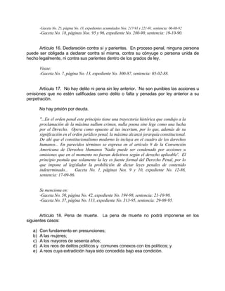 -Gaceta No. 25, página No. 13, expedientes acumulados Nos. 217-91 y 221-91, sentencia: 06-08-92
-Gaceta No. 18, páginas Nos. 95 y 96, expediente No. 280-90, sentencia: 19-10-90.
Artículo 16. Declaración contra sí y parientes. En proceso penal, ninguna persona
puede ser obligada a declarar contra sí misma, contra su cónyuge o persona unida de
hecho legalmente, ni contra sus parientes dentro de los grados de ley.
Véase:
-Gaceta No. 7, página No. 13, expediente No. 300-87, sentencia: 05-02-88.
Artículo 17. No hay delito ni pena sin ley anterior. No son punibles las acciones u
omisiones que no estén calificadas como delito o falta y penadas por ley anterior a su
perpetración.
No hay prisión por deuda.
"...En el orden penal este principio tiene una trayectoria histórica que condujo a la
proclamación de la máxima nullum crimen, nulla poena sine lege como una lucha
por el Derecho. Opera como opuesto al ius incertum, por lo que, además de su
significación en el orden jurídico penal, la máxima alcanzó jerarquía constitucional.
De ahí que el constitucionalismo moderno lo incluya en el cuadro de los derechos
humanos... En parecidos términos se expresa en el artículo 9 de la Convención
Americana de Derechos Humanos 'Nadie puede ser condenado por acciones u
omisiones que en el momento no fueran delictivos según el derecho aplicable'. El
principio postula que solamente la ley es fuente formal del Derecho Penal, por lo
que impone al legislador la prohibición de dictar leyes penales de contenido
indeterminado... Gaceta No. 1, páginas Nos. 9 y 10, expediente No. 12-86,
sentencia: 17-09-86.
Se menciona en:
-Gaceta No. 50, página No. 42, expediente No. 194-98, sentencia: 21-10-98.
-Gaceta No. 37, página No. 113, expediente No. 313-95, sentencia: 29-08-95.
Artículo 18. Pena de muerte. La pena de muerte no podrá imponerse en los
siguientes casos:
a) Con fundamento en presunciones;
b) A las mujeres;
c) A los mayores de sesenta años;
d) A los reos de delitos políticos y comunes conexos con los políticos; y
e) A reos cuya extradición haya sido concedida bajo esa condición.
 