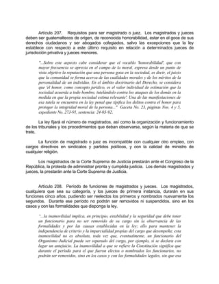 Artículo 207. Requisitos para ser magistrado o juez. Los magistrados y jueces
deben ser guatemaltecos de origen, de reconocida honorabilidad, estar en el goce de sus
derechos ciudadanos y ser abogados colegiados, salvo las excepciones que la ley
establece con respecto a este último requisito en relación a determinados jueces de
jurisdicción privativa y jueces menores.
"...Sobre este aspecto cabe considerar que el vocablo 'honorabilidad', que con
mayor frecuencia se aprecia en el campo de la moral, expresa desde un punto de
vista objetivo la reputación que una persona goza en la sociedad, es decir, el juicio
que la comunidad se forma acerca de las cualidades morales y de los méritos de la
personalidad de un individuo. En el ámbito doctrinario del Derecho, se considera
que 'el honor, como concepto jurídico, es el valor individual de estimación que la
sociedad acuerda a todo hombre, tutelándolo contra los ataques de los demás en la
medida en que la propia sociedad estima relevante'. Una de las manifestaciones de
esa tutela se encuentra en la ley penal que tipifica los delitos contra el honor para
proteger la integridad moral de la persona..." Gaceta No. 23, páginas Nos. 4 y 5,
expediente No. 273-91, sentencia: 24-03-92.
La ley fijará el número de magistrados, así como la organización y funcionamiento
de los tribunales y los procedimientos que deban observarse, según la materia de que se
trate.
La función de magistrado o juez es incompatible con cualquier otro empleo, con
cargos directivos en sindicatos y partidos políticos, y con la calidad de ministro de
cualquier religión.
Los magistrados de la Corte Suprema de Justicia prestarán ante el Congreso de la
República, la protesta de administrar pronta y cumplida justicia. Los demás magistrados y
jueces, la prestarán ante la Corte Suprema de Justicia.
Artículo 208. Período de funciones de magistrados y jueces. Los magistrados,
cualquiera que sea su categoría, y los jueces de primera instancia, durarán en sus
funciones cinco años, pudiendo ser reelectos los primeros y nombrados nuevamente los
segundos. Durante ese período no podrán ser removidos ni suspendidos, sino en los
casos y con las formalidades que disponga la ley.
“...la inamovilidad implica, en principio, estabilidad y la seguridad que debe tener
un funcionario para no ser removido de su cargo sin la observancia de las
formalidades y por las causas establecidas en la ley; ello para mantener la
independencia de criterio y la imparcialidad propias del cargo que desempeña; esta
inamovilidad no es absoluta, toda vez que, eventualmente, un funcionario del
Organismo Judicial puede ser separado del cargo, por ejemplo, si se declara con
lugar un antejuicio. La inamovilidad a que se refiere la Constitución significa que
durante el período para el que fueron electos o nombrados los funcionarios, no
podrán ser removidos, sino en los casos y con las formalidades legales, sin que esa
 
