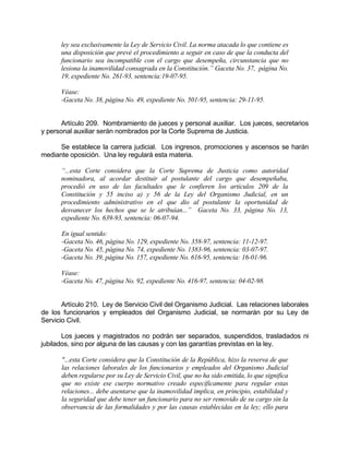 ley sea exclusivamente la Ley de Servicio Civil. La norma atacada lo que contiene es
una disposición que prevé el procedimiento a seguir en caso de que la conducta del
funcionario sea incompatible con el cargo que desempeña, circunstancia que no
lesiona la inamovilidad consagrada en la Constitución.” Gaceta No. 37, página No.
19, expediente No. 261-93, sentencia:19-07-95.
Véase:
-Gaceta No. 38, página No. 49, expediente No. 501-95, sentencia: 29-11-95.
Artículo 209. Nombramiento de jueces y personal auxiliar. Los jueces, secretarios
y personal auxiliar serán nombrados por la Corte Suprema de Justicia.
Se establece la carrera judicial. Los ingresos, promociones y ascensos se harán
mediante oposición. Una ley regulará esta materia.
“...esta Corte considera que la Corte Suprema de Justicia como autoridad
nominadora, al acordar destituir al postulante del cargo que desempeñaba,
procedió en uso de las facultades que le confieren los artículos 209 de la
Constitución y 55 inciso a) y 56 de la Ley del Organismo Judicial, en un
procedimiento administrativo en el que dio al postulante la oportunidad de
desvanecer los hechos que se le atribuían...” Gaceta No. 33, página No. 13,
expediente No. 639-93, sentencia: 06-07-94.
En igual sentido:
-Gaceta No. 46, página No. 129, expediente No. 358-97, sentencia: 11-12-97.
-Gaceta No. 45, página No. 74, expediente No. 1383-96, sentencia: 03-07-97.
-Gaceta No. 39, página No. 157, expediente No. 616-95, sentencia: 16-01-96.
Véase:
-Gaceta No. 47, página No. 92, expediente No. 416-97, sentencia: 04-02-98.
Artículo 210. Ley de Servicio Civil del Organismo Judicial. Las relaciones laborales
de los funcionarios y empleados del Organismo Judicial, se normarán por su Ley de
Servicio Civil.
Los jueces y magistrados no podrán ser separados, suspendidos, trasladados ni
jubilados, sino por alguna de las causas y con las garantías previstas en la ley.
"...esta Corte considera que la Constitución de la República, hizo la reserva de que
las relaciones laborales de los funcionarios y empleados del Organismo Judicial
deben regularse por su Ley de Servicio Civil, que no ha sido emitida, lo que significa
que no existe ese cuerpo normativo creado específicamente para regular estas
relaciones... debe asentarse que la inamovilidad implica, en principio, estabilidad y
la seguridad que debe tener un funcionario para no ser removido de su cargo sin la
observancia de las formalidades y por las causas establecidas en la ley; ello para
 
