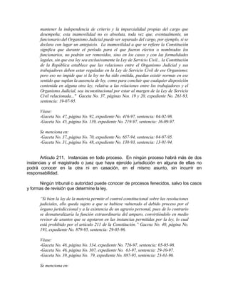 mantener la independencia de criterio y la imparcialidad propias del cargo que
desempeña; esta inamovilidad no es absoluta, toda vez que, eventualmente, un
funcionario del Organismo Judicial puede ser separado del cargo, por ejemplo, si se
declara con lugar un antejuicio. La inamovilidad a que se refiere la Constitución
significa que durante el período para el que fueron electos o nombrados los
funcionarios, no podrán ser removidos, sino en los casos y con las formalidades
legales, sin que esa ley sea exclusivamente la Ley de Servicio Civil... la Constitución
de la República establece que las relaciones entre el Organismo Judicial y sus
trabajadores deben estar reguladas en la Ley de Servicio Civil de ese Organismo;
pero eso no impide que si la ley no ha sido emitida, puedan existir normas en ese
sentido que suplan la ausencia de ley, como para concluir que cualquier disposición
contenida en alguna otra ley, relativa a las relaciones entre los trabajadores y el
Organismo Judicial, sea inconstitucional por estar al margen de la Ley de Servicio
Civil relacionada..." Gaceta No. 37, páginas Nos. 19 y 20, expediente No. 261-93,
sentencia: 19-07-95.
Véase:
-Gaceta No. 47, página No. 92, expediente No. 416-97, sentencia: 04-02-98.
-Gaceta No. 45, página No. 139, expediente No. 219-97, sentencia: 16-09-97.
Se menciona en:
-Gaceta No. 37, página No. 70, expediente No. 657-94, sentencia: 04-07-95.
-Gaceta No. 31, página No. 48, expediente No. 138-93, sentencia: 13-01-94.
Artículo 211. Instancias en todo proceso. En ningún proceso habrá más de dos
instancias y el magistrado o juez que haya ejercido jurisdicción en alguna de ellas no
podrá conocer en la otra ni en casación, en el mismo asunto, sin incurrir en
responsabilidad.
Ningún tribunal o autoridad puede conocer de procesos fenecidos, salvo los casos
y formas de revisión que determine la ley.
“Si bien la ley de la materia permite el control constitucional sobre las resoluciones
judiciales, ello queda sujeto a que se hubiese vulnerado el debido proceso por el
órgano jurisdiccional y a la existencia de un agravio personal, pues de lo contrario
se desnaturalizaría la función extraordinaria del amparo, convirtiéndolo en medio
revisor de asuntos que se agotaron en las instancias permitidas por la ley, lo cual
está prohibido por el artículo 211 de la Constitución.” Gaceta No. 40, página No.
193, expediente No. 879-95, sentencia: 29-05-96.
Véase:
-Gaceta No. 48, página No. 334, expediente No. 726-97, sentencia: 05-05-98.
-Gaceta No. 46, página No. 307, expediente No. 61-97, sentencia: 29-10-97.
-Gaceta No. 39, página No. 79, expediente No. 887-95, sentencia: 23-01-96.
Se menciona en:
 
