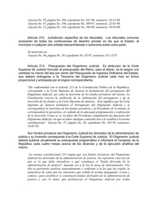 -Gaceta No. 50, página No. 286, expediente No. 431-98, sentencia: 10-11-98.
-Gaceta No. 47, página No. 196, expediente No. 309-97, sentencia: 22-01-98.
-Gaceta No. 15, página No. 134, expediente No. 269-89, sentencia: 19-03-90.
Artículo 212. Jurisdicción específica de los tribunales. Los tribunales comunes
conocerán de todas las controversias de derecho privado en las que el Estado, el
municipio o cualquier otra entidad descentralizada o autónoma actúe como parte.
Se menciona en:
-Gaceta No. 46, página No. 30, expediente No. 85-97, sentencia: 02-12-97.
Artículo 213. Presupuesto del Organismo Judicial. Es atribución de la Corte
Suprema de Justicia formular el presupuesto del Ramo; para el efecto, se le asigna una
cantidad no menor del dos por ciento del Presupuesto de Ingresos Ordinarios del Estado,
que deberá entregarse a la Tesorería del Organismo Judicial cada mes en forma
proporcional y anticipada por el órgano correspondiente.
“De conformidad con el artículo 213 de la Constitución Política de la República,
corresponde a la Corte Suprema de Justicia la formulación del presupuesto del
Organismo Judicial, así como la inversión de los fondos privativos del mismo. La
Constitución reserva la atribución de la elaboración del presupuesto y de la
inversión de los fondos a la Corte Suprema de Justicia... Esto significa que la Corte
Suprema de Justicia formulará el Presupuesto del Organismo Judicial y le
corresponderá la inversión de los fondos privativos y al Presidente de la misma, le
corresponderá la ejecución y el cuidado de la adecuada programación y realización
de la inversión. Como se ve, la labor del Presidente complementa las funciones del
Organismo Judicial, sin que su labor implique contradicción a lo establece la norma
constitucional.” Gaceta No. 37, página No. 20, expediente No. 261-93, sentencia:
19-07-95.
Son fondos privativos del Organismo Judicial los derivados de la administración de
justicia y su inversión corresponde a la Corte Suprema de Justicia. El Organismo Judicial
deberá publicar anualmente su presupuesto programático e informará al Congreso de la
República cada cuatro meses acerca de los alcances y de la ejecución analítica del
mismo.
“La norma constitucional 213 regula que son fondos privativos del Organismo
Judicial los derivados de la administración de justicia, sin expresión concreta de
qué es lo que deba entenderse o qué constituya el "fondo derivado de la
administración de justicia", dejando así a la ley la tarea de determinarlos. Por
ello es pertinente analizar separadamente y conforme a la ley que las regula, la
naturaleza de cada una las cuestiones que señala la norma impugnada -costas y
comiso-, para establecer si constituyen fondos derivados de la administración de
justicia y, por lo tanto, que pertenezcan al Organismo Judicial por orden
 