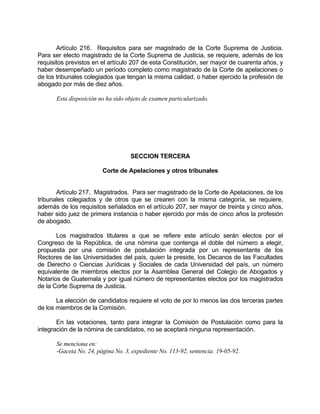 Artículo 216. Requisitos para ser magistrado de la Corte Suprema de Justicia.
Para ser electo magistrado de la Corte Suprema de Justicia, se requiere, además de los
requisitos previstos en el artículo 207 de esta Constitución, ser mayor de cuarenta años, y
haber desempeñado un período completo como magistrado de la Corte de apelaciones o
de los tribunales colegiados que tengan la misma calidad, o haber ejercido la profesión de
abogado por más de diez años.
Esta disposición no ha sido objeto de examen particularizado.
SECCION TERCERA
Corte de Apelaciones y otros tribunales
Artículo 217. Magistrados. Para ser magistrado de la Corte de Apelaciones, de los
tribunales colegiados y de otros que se crearen con la misma categoría, se requiere,
además de los requisitos señalados en el artículo 207, ser mayor de treinta y cinco años,
haber sido juez de primera instancia o haber ejercido por más de cinco años la profesión
de abogado.
Los magistrados titulares a que se refiere este artículo serán electos por el
Congreso de la República, de una nómina que contenga el doble del número a elegir,
propuesta por una comisión de postulación integrada por un representante de los
Rectores de las Universidades del país, quien la preside, los Decanos de las Facultades
de Derecho o Ciencias Jurídicas y Sociales de cada Universidad del país, un número
equivalente de miembros electos por la Asamblea General del Colegio de Abogados y
Notarios de Guatemala y por igual número de representantes electos por los magistrados
de la Corte Suprema de Justicia.
La elección de candidatos requiere el voto de por lo menos las dos terceras partes
de los miembros de la Comisión.
En las votaciones, tanto para integrar la Comisión de Postulación como para la
integración de la nómina de candidatos, no se aceptará ninguna representación.
Se menciona en:
-Gaceta No. 24, página No. 3, expediente No. 113-92, sentencia: 19-05-92.
 
