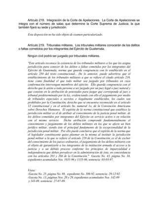 Artículo 218. Integración de la Corte de Apelaciones. La Corte de Apelaciones se
integra con el número de salas que determine la Corte Suprema de Justicia, la que
también fijará su sede y jurisdicción.
Esta disposición no ha sido objeto de examen particularizado.
Artículo 219. Tribunales militares. Los tribunales militares conocerán de los delitos
o faltas cometidos por los integrantes del Ejército de Guatemala.
Ningún civil podrá ser juzgado por tribunales militares.
"Este artículo reconoce la existencia de los tribunales militares a los que les asigna
jurisdicción para conocer de los delitos o faltas cometidos por los integrantes del
Ejército de Guatemala, norma que guarda congruencia con lo establecido en el
artículo 250 del texto constitucional... De lo anterior, puede advertirse que el
establecimiento de los tribunales militares a que se refiere el citado artículo 219,
tiene como finalidad el que todo militar sea juzgado por tribunales en cuya
conformación intervengan miembros del ejército. Ello guarda congruencia con el
derecho que le asiste a toda persona a ser juzgado por un juez legal o juez natural y
que consiste en la atribución de potestades para juzgar que corresponde al juez o
tribunal predeterminado por la ley, evidenciando con ello el juzgamiento por medio
de tribunales especiales o secretos e ilegalmente establecidos, los cuales son
prohibidos por la Constitución, derecho que se encuentra reconocido en el artículo
12 constitucional y en el artículo 8o. numeral 1o, de la Convención Americana
sobre Derechos Humanos. El espíritu de la norma constitucional que establece la
jurisdicción militar es el de atribuir al conocimiento de la justicia penal militar, de
los delitos cometidos por integrantes del Ejército en servicio activo o en relación
con el mismo servicio. Dicha atribución comprende fundamentalmente el
conocimiento y juzgamiento de los delitos militares en los que se afecte un bien
jurídico militar, siendo éste el principal fundamento de la excepcionalidad de la
jurisdicción penal militar. Por ello puede concluirse que el espíritu de la norma que
el legislador constituyente quiso plasmar en la misma al instituir la jurisdicción
penal militar a la que se refiere el artículo 219 de la Constitución, es el de excluir
del conocimiento de los jueces ordinarios, el juzgamiento de los delitos militares con
el objeto de garantizarle a los integrantes de la institución armada el acceso a la
justicia y a un debido proceso conforme los principios de imparcialidad e
independencia que deben prevalecer en la administración de ésta, en concordancia
con los artículos 203 y 204 de la Constitución." Gaceta No. 43, página No. 34,
expedientes acumulados Nos. 1031-96 y 1155-96, sentencia: 03-03-97.
Véase:
-Gaceta No. 25, página No. 88, expediente No. 306-92, sentencia: 29-12-92.
-Gaceta No. 13, páginas Nos. 20 y 29, expedientes acumulados Nos. 142-89
y 143-89, sentencia: 27-07-89.
 